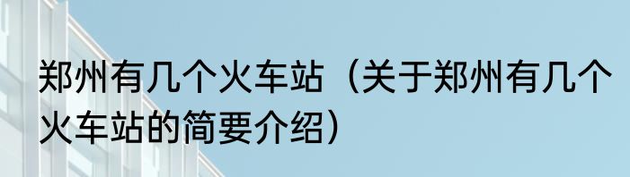 郑州有几个火车站（关于郑州有几个火车站的简要介绍）