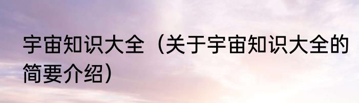 宇宙知识大全（关于宇宙知识大全的简要介绍）