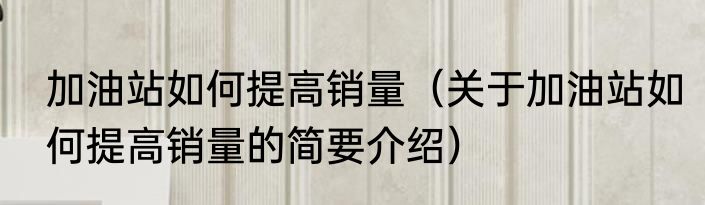 加油站如何提高销量（关于加油站如何提高销量的简要介绍）