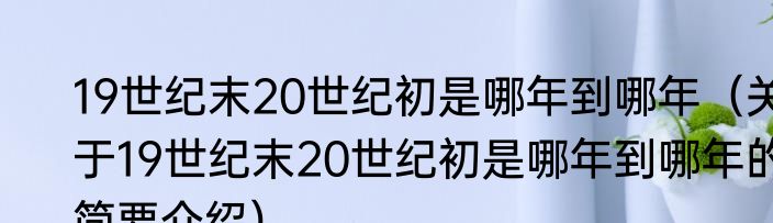 19世纪末20世纪初是哪年到哪年（关于19世纪末20世纪初是哪年到哪年的简要介绍）
