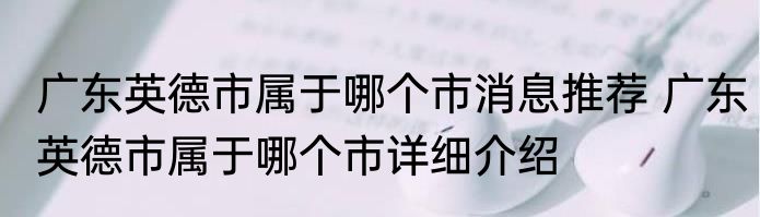 广东英德市属于哪个市消息推荐 广东英德市属于哪个市详细介绍
