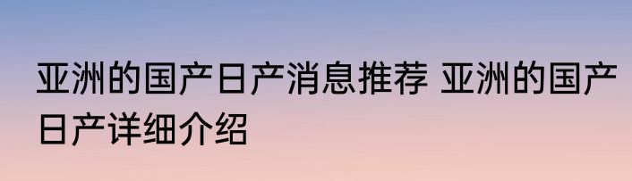 亚洲的国产日产消息推荐 亚洲的国产日产详细介绍