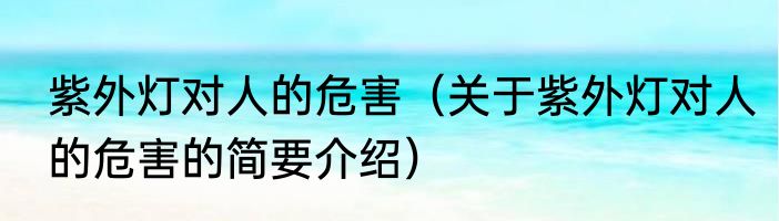 紫外灯对人的危害（关于紫外灯对人的危害的简要介绍）