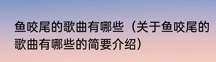 鱼咬尾的歌曲有哪些（关于鱼咬尾的歌曲有哪些的简要介绍）