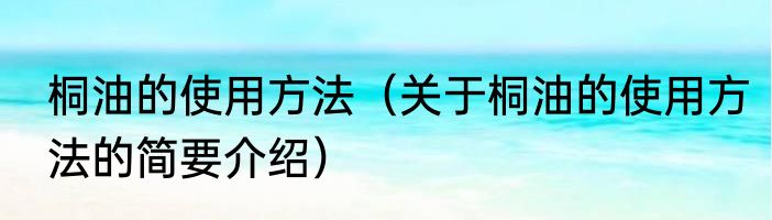 桐油的使用方法（关于桐油的使用方法的简要介绍）
