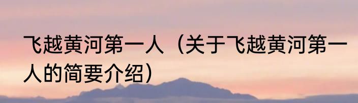 飞越黄河第一人（关于飞越黄河第一人的简要介绍）