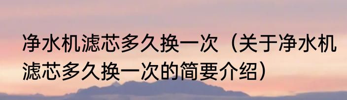 净水机滤芯多久换一次（关于净水机滤芯多久换一次的简要介绍）