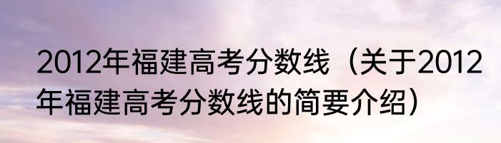 2012年福建高考分数线（关于2012年福建高考分数线的简要介绍）