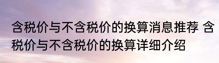含税价与不含税价的换算消息推荐 含税价与不含税价的换算详细介绍
