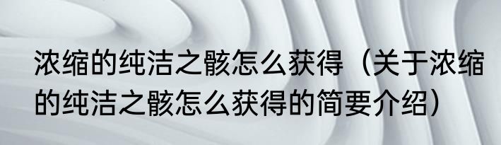 浓缩的纯洁之骸怎么获得（关于浓缩的纯洁之骸怎么获得的简要介绍）