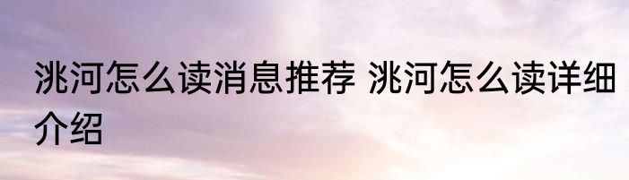 洮河怎么读消息推荐 洮河怎么读详细介绍