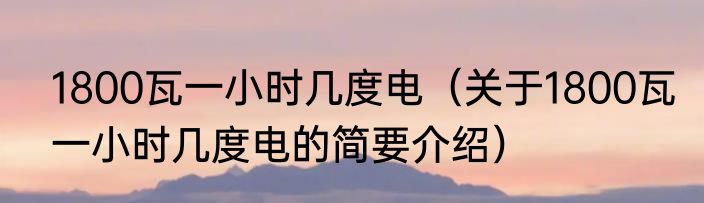 1800瓦一小时几度电（关于1800瓦一小时几度电的简要介绍）