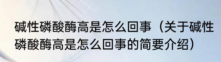 碱性磷酸酶高是怎么回事（关于碱性磷酸酶高是怎么回事的简要介绍）