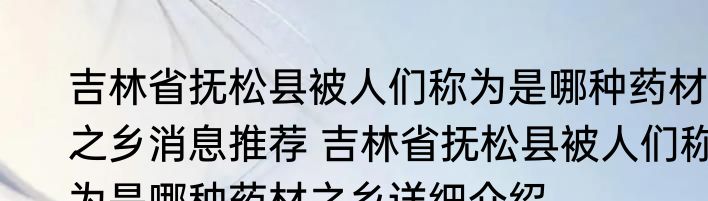 吉林省抚松县被人们称为是哪种药材之乡消息推荐 吉林省抚松县被人们称为是哪种药材之乡详细介绍