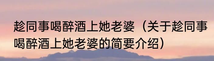 趁同事喝醉酒上她老婆（关于趁同事喝醉酒上她老婆的简要介绍）
