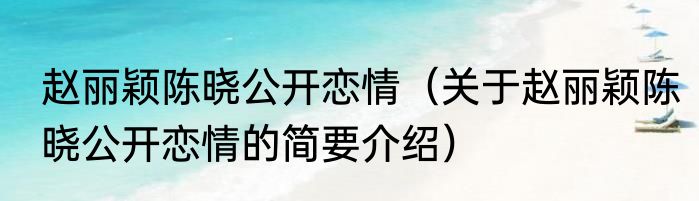 赵丽颖陈晓公开恋情（关于赵丽颖陈晓公开恋情的简要介绍）