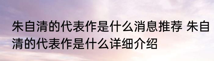 朱自清的代表作是什么消息推荐 朱自清的代表作是什么详细介绍
