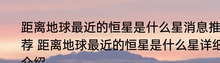 距离地球最近的恒星是什么星消息推荐 距离地球最近的恒星是什么星详细介绍