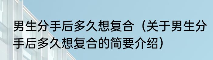 男生分手后多久想复合（关于男生分手后多久想复合的简要介绍）