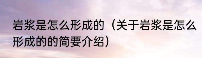 岩浆是怎么形成的（关于岩浆是怎么形成的的简要介绍）