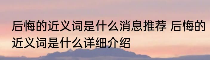 后悔的近义词是什么消息推荐 后悔的近义词是什么详细介绍