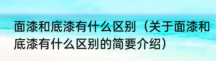 面漆和底漆有什么区别（关于面漆和底漆有什么区别的简要介绍）