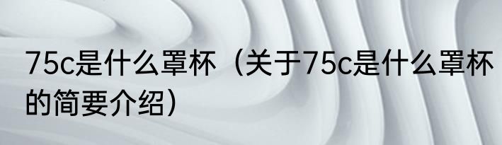 75c是什么罩杯（关于75c是什么罩杯的简要介绍）
