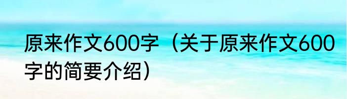 原来作文600字（关于原来作文600字的简要介绍）