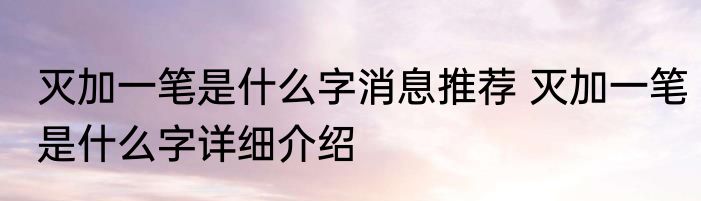 灭加一笔是什么字消息推荐 灭加一笔是什么字详细介绍