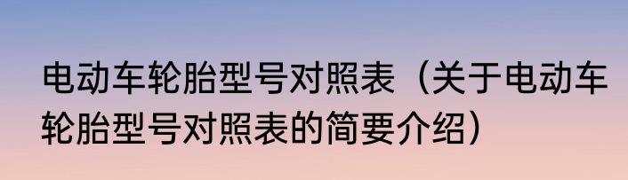 电动车轮胎型号对照表（关于电动车轮胎型号对照表的简要介绍）