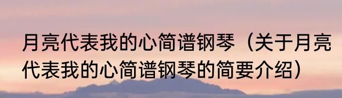 月亮代表我的心简谱钢琴（关于月亮代表我的心简谱钢琴的简要介绍）