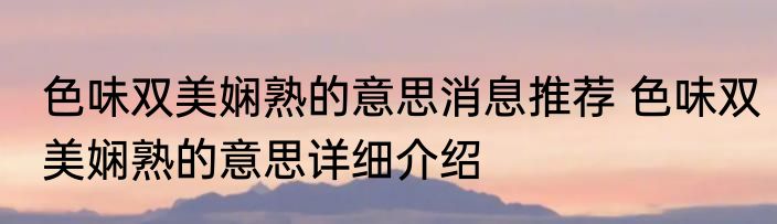 色味双美娴熟的意思消息推荐 色味双美娴熟的意思详细介绍