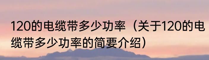120的电缆带多少功率（关于120的电缆带多少功率的简要介绍）