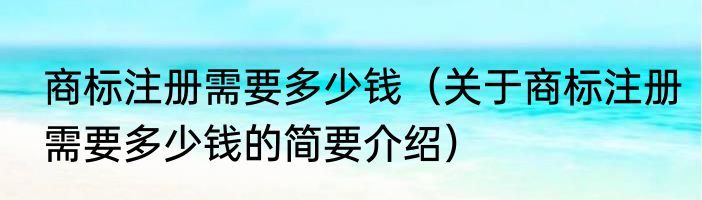 商标注册需要多少钱（关于商标注册需要多少钱的简要介绍）