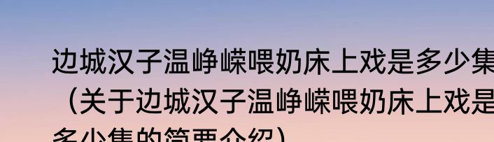 边城汉子温峥嵘喂奶床上戏是多少集（关于边城汉子温峥嵘喂奶床上戏是多少集的简要介绍）