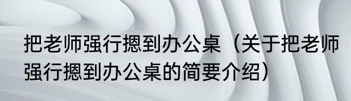 把老师强行摁到办公桌（关于把老师强行摁到办公桌的简要介绍）