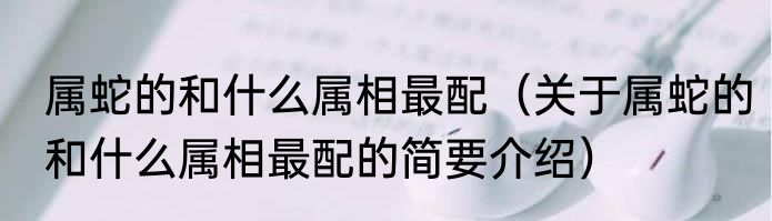 属蛇的和什么属相最配（关于属蛇的和什么属相最配的简要介绍）