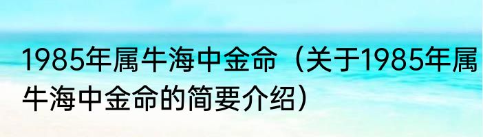 1985年属牛海中金命（关于1985年属牛海中金命的简要介绍）