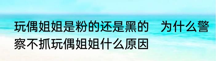 玩偶姐姐是粉的还是黑的   为什么警察不抓玩偶姐姐什么原因