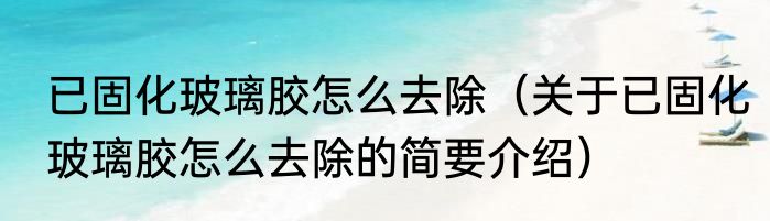 已固化玻璃胶怎么去除（关于已固化玻璃胶怎么去除的简要介绍）