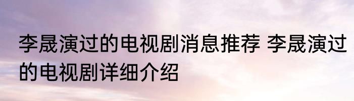 李晟演过的电视剧消息推荐 李晟演过的电视剧详细介绍