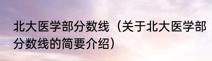 北大医学部分数线（关于北大医学部分数线的简要介绍）