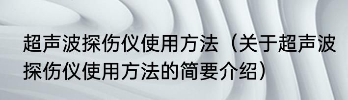 超声波探伤仪使用方法（关于超声波探伤仪使用方法的简要介绍）