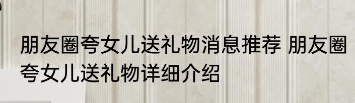 朋友圈夸女儿送礼物消息推荐 朋友圈夸女儿送礼物详细介绍