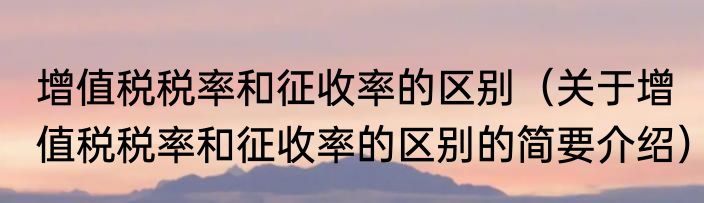 增值税税率和征收率的区别（关于增值税税率和征收率的区别的简要介绍）