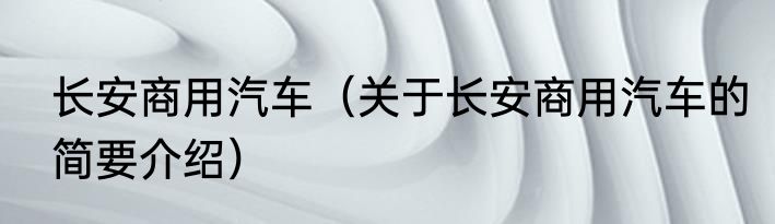 长安商用汽车（关于长安商用汽车的简要介绍）