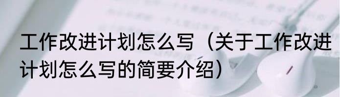 工作改进计划怎么写（关于工作改进计划怎么写的简要介绍）
