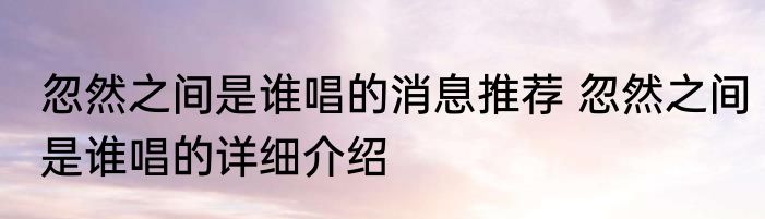 忽然之间是谁唱的消息推荐 忽然之间是谁唱的详细介绍
