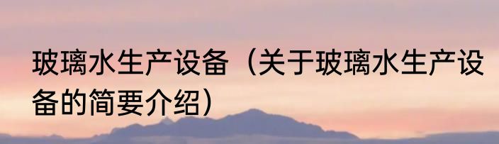玻璃水生产设备（关于玻璃水生产设备的简要介绍）