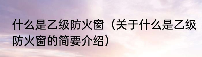 什么是乙级防火窗（关于什么是乙级防火窗的简要介绍）